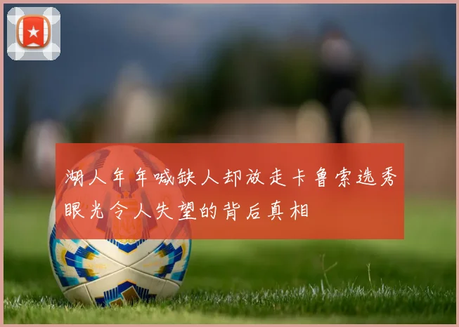 湖人年年喊缺人却放走卡鲁索选秀眼光令人失望的背后真相