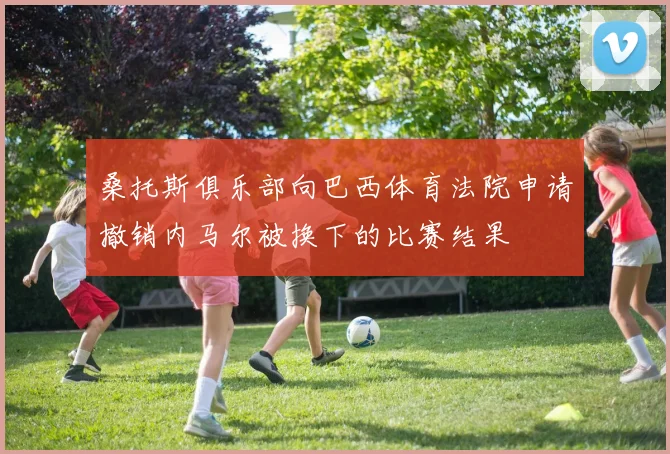 桑托斯俱乐部向巴西体育法院申请撤销内马尔被换下的比赛结果