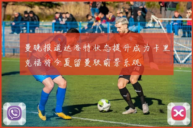 曼晚报道达洛特状态提升成为卡里克福将今夏留曼联前景乐观