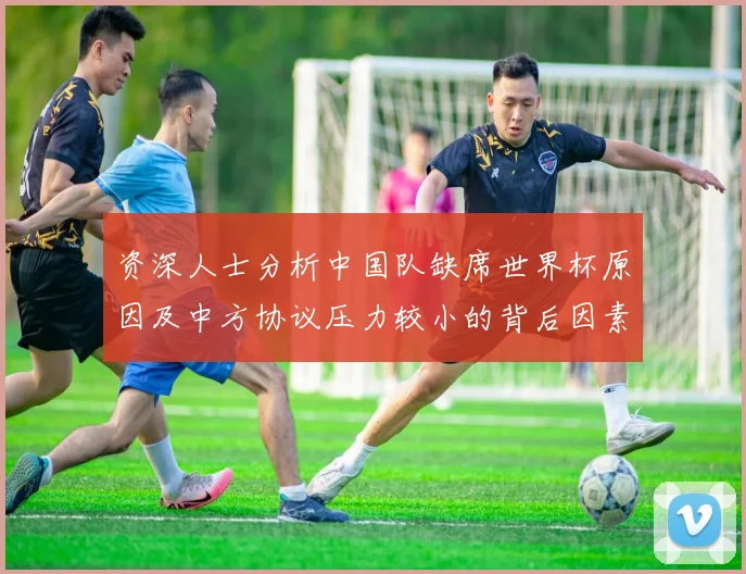 资深人士分析中国队缺席世界杯原因及中方协议压力较小的背后因素