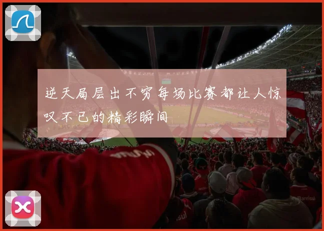 逆天局层出不穷每场比赛都让人惊叹不已的精彩瞬间