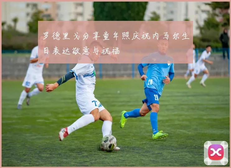 罗德里戈分享童年照庆祝内马尔生日表达敬意与祝福