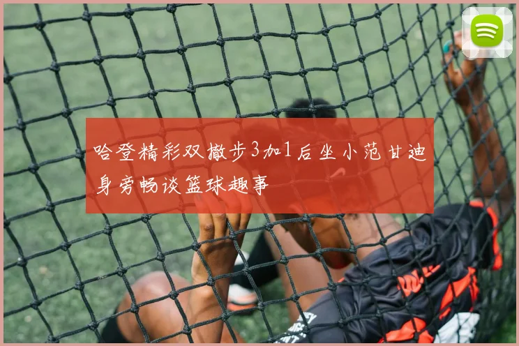 哈登精彩双撤步3加1后坐小范甘迪身旁畅谈篮球趣事