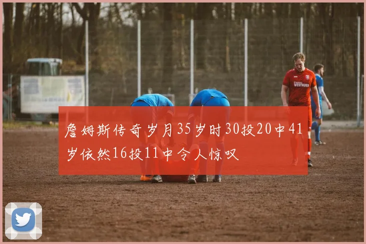 詹姆斯传奇岁月35岁时30投20中41岁依然16投11中令人惊叹