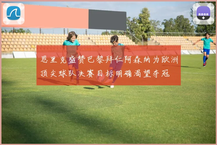 恩里克盛赞巴黎拜仁阿森纳为欧洲顶尖球队决赛目标明确渴望夺冠