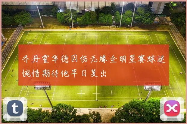 乔丹霍华德因伤无缘全明星赛球迷惋惜期待他早日复出