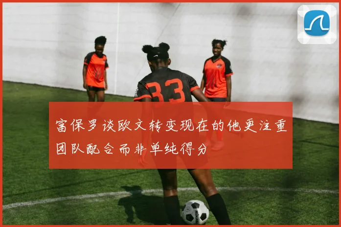 富保罗谈欧文转变现在的他更注重团队配合而非单纯得分