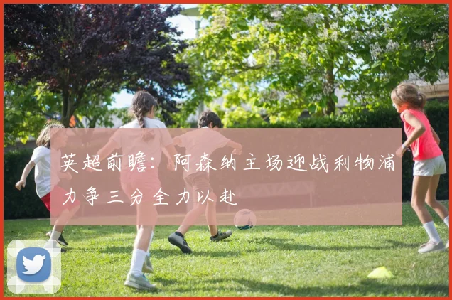 英超前瞻：阿森纳主场迎战利物浦力争三分全力以赴