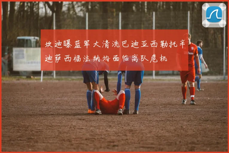 坎迪曝蓝军大清洗巴迪亚西勒托辛迪萨西福法纳均面临离队危机