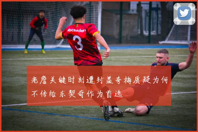 老詹关键时刻遭封盖夸梅质疑为何不传给东契奇作为首选