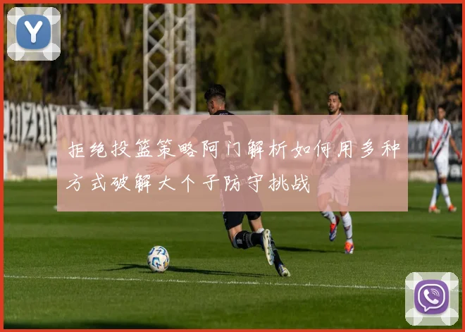 拒绝投篮策略阿门解析如何用多种方式破解大个子防守挑战