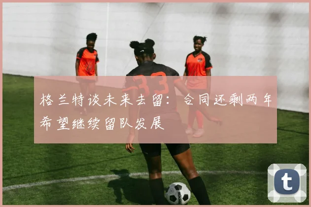 格兰特谈未来去留：合同还剩两年希望继续留队发展