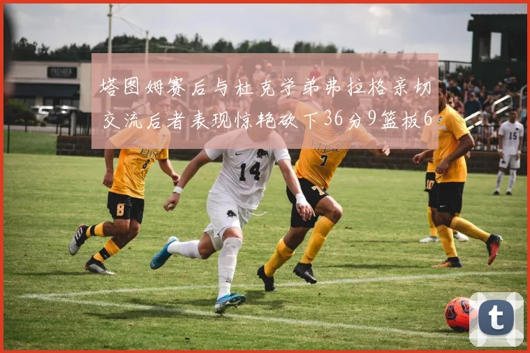 塔图姆赛后与杜克学弟弗拉格亲切交流后者表现惊艳砍下36分9篮板6助攻