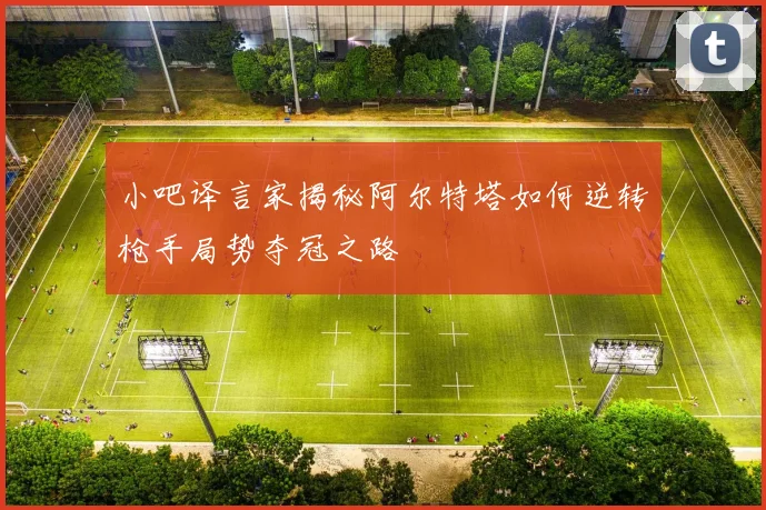 小吧译言家揭秘阿尔特塔如何逆转枪手局势夺冠之路