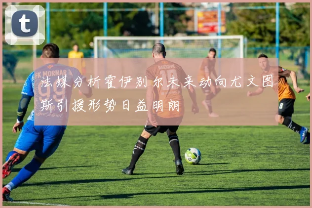 法媒分析霍伊别尔未来动向尤文图斯引援形势日益明朗