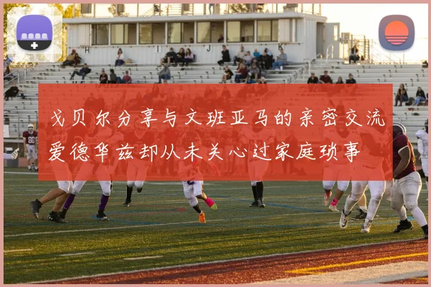 戈贝尔分享与文班亚马的亲密交流爱德华兹却从未关心过家庭琐事